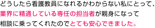 どうしたら看護教員になれるかわからない私にとって、業界に精通している専任の担当者が親身になって相談に乗ってくれたのでとても安心できました。
